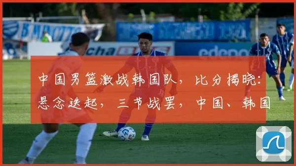 中国男篮激战韩国队，比分揭晓：悬念迭起，三节战罢，中国、韩国谁将笑傲江湖