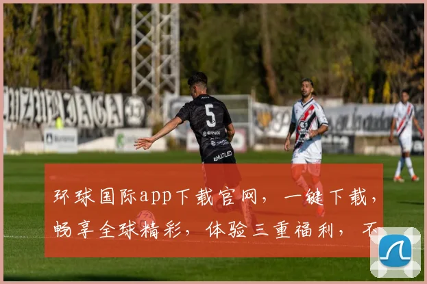 环球国际app下载官网，一键下载，畅享全球精彩，体验三重福利，不容错过，立即下载