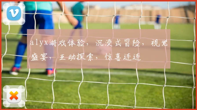 alyx游戏体验，沉浸式冒险，视觉盛宴，互动探索，惊喜连连