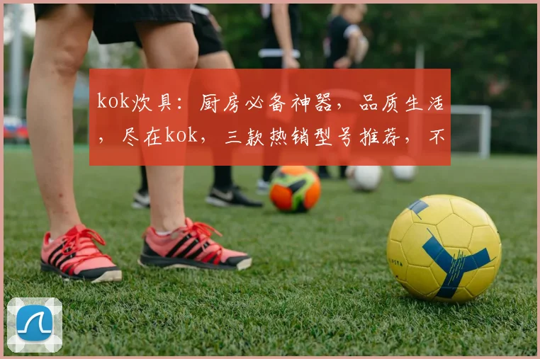 kok炊具：厨房必备神器，品质生活，尽在kok，三款热销型号推荐，不容错过