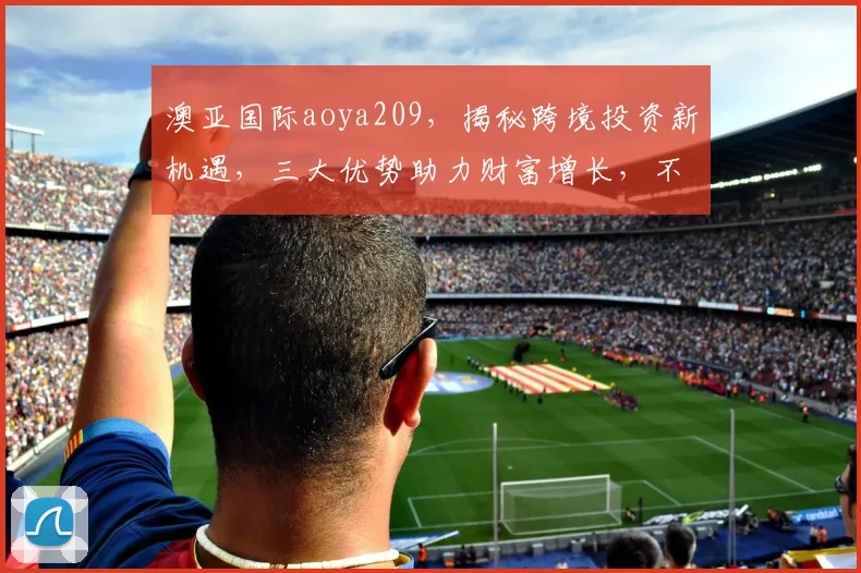 澳亚国际aoya209，揭秘跨境投资新机遇，三大优势助力财富增长，不容错过